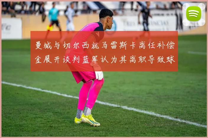 曼城与切尔西就马雷斯卡离任补偿金展开谈判蓝军认为其离职导致球队崩盘
