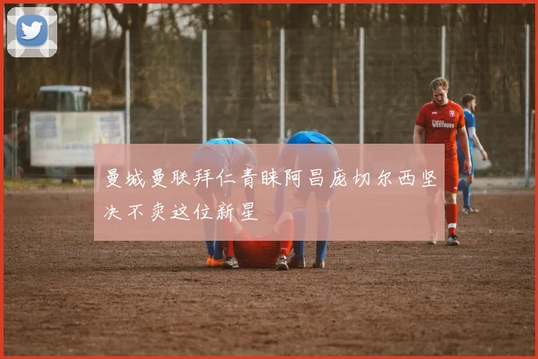 曼城曼联拜仁青睐阿昌庞切尔西坚决不卖这位新星