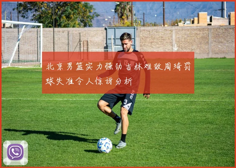 北京男篮实力强劲吉林难敌周琦罚球失准令人惊讶分析