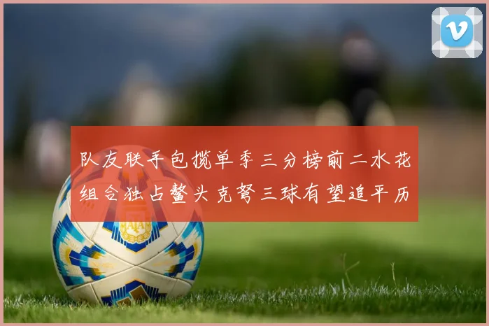 队友联手包揽单季三分榜前二水花组合独占鳌头克弩三球有望追平历史纪录