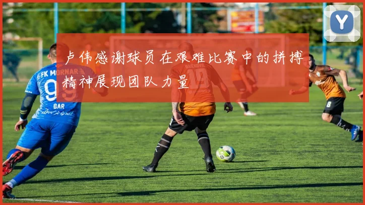 卢伟感谢球员在艰难比赛中的拼搏精神展现团队力量