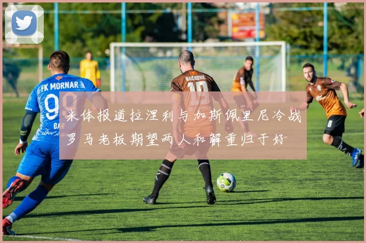 米体报道拉涅利与加斯佩里尼冷战罗马老板期望两人和解重归于好