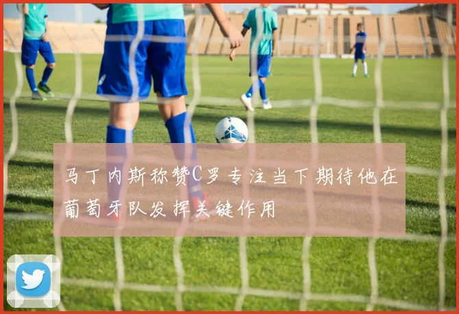 马丁内斯称赞C罗专注当下期待他在葡萄牙队发挥关键作用