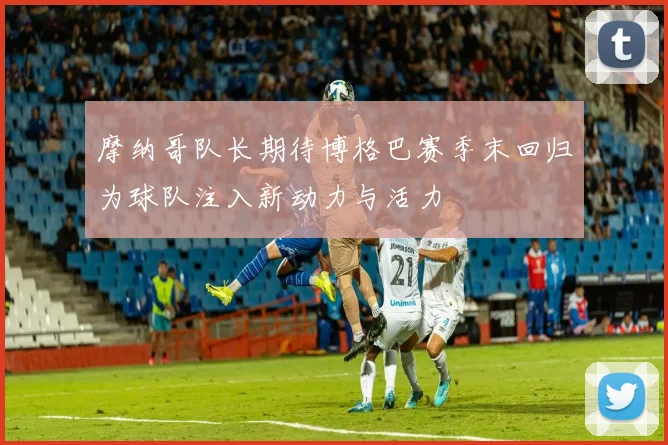 摩纳哥队长期待博格巴赛季末回归为球队注入新动力与活力