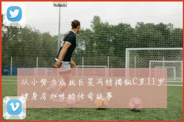从小努力成就巨星冯特揭秘C罗11岁健身房加练的传奇故事