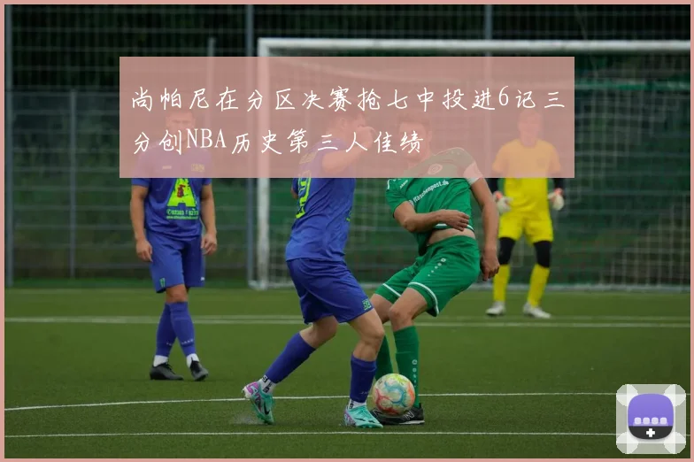 尚帕尼在分区决赛抢七中投进6记三分创NBA历史第三人佳绩