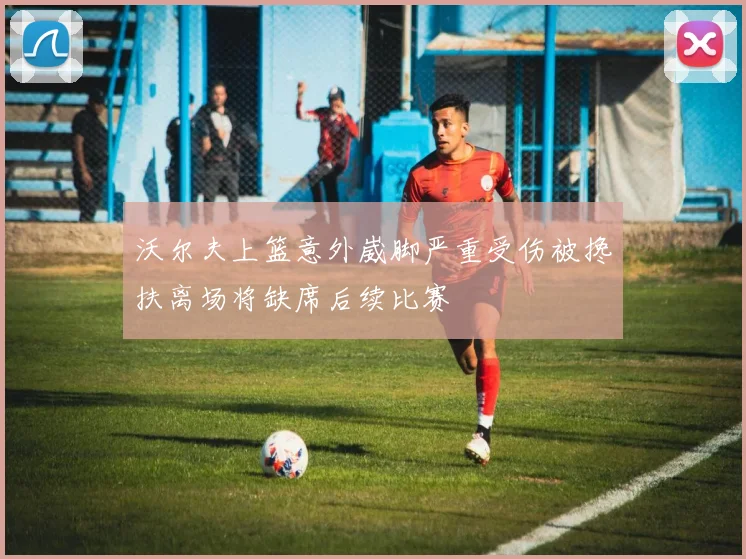 沃尔夫上篮意外崴脚严重受伤被搀扶离场将缺席后续比赛