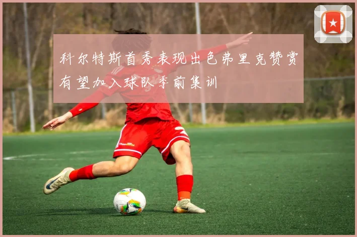 科尔特斯首秀表现出色弗里克赞赏有望加入球队季前集训