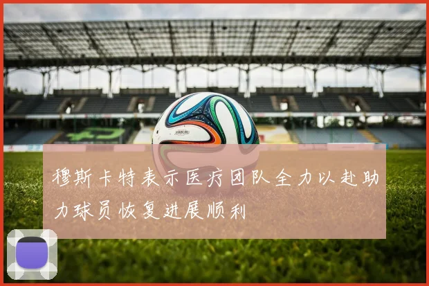 穆斯卡特表示医疗团队全力以赴助力球员恢复进展顺利