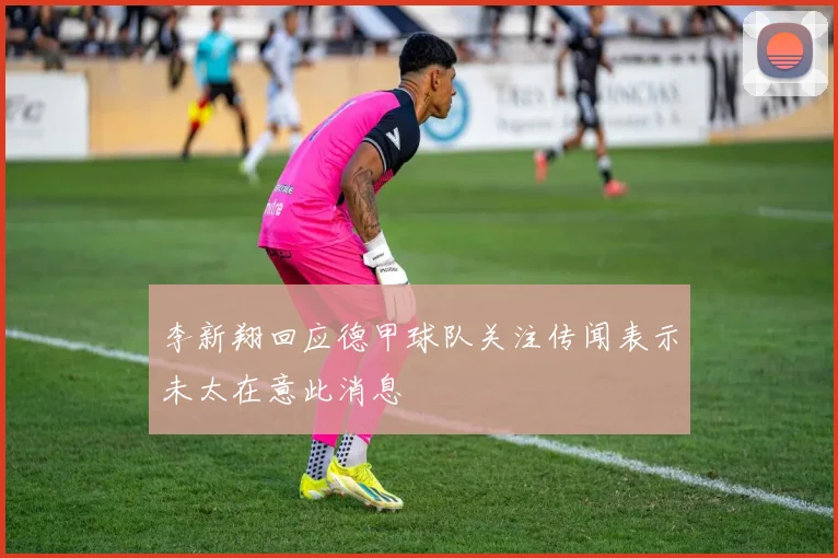 李新翔回应德甲球队关注传闻表示未太在意此消息