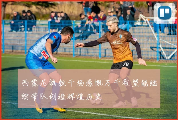 西蒙尼执教千场感慨万千希望能继续带队创造辉煌历史