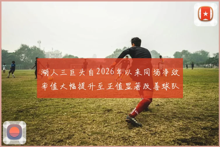 湖人三巨头自2026年以来同场净效率值大幅提升至正值显著改善球队表现