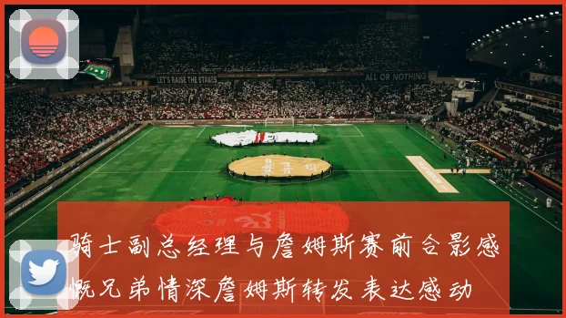 骑士副总经理与詹姆斯赛前合影感慨兄弟情深詹姆斯转发表达感动