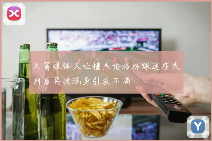 火箭媒体人吐槽杰伦格林球迷在失利后再次现身引发不满