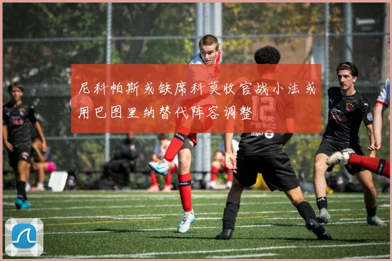 尼科帕斯或缺席科莫收官战小法或用巴图里纳替代阵容调整