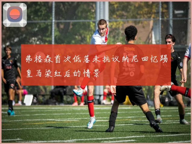 弗格森首次低落未抗议纳尼回忆踢皇马染红后的情景