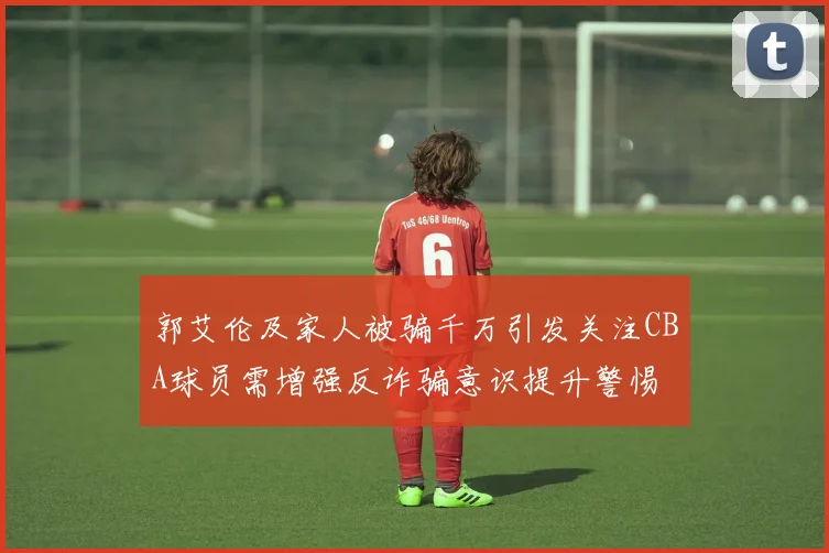 郭艾伦及家人被骗千万引发关注CBA球员需增强反诈骗意识提升警惕