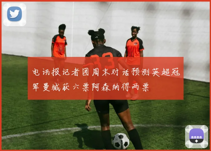电讯报记者团周末对话预测英超冠军曼城获六票阿森纳得两票