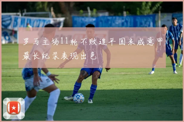 罗马主场11轮不败追平国米成意甲最长纪录表现出色
