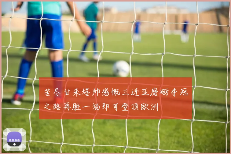 苦尽甘来塔帅感慨三连亚磨砺夺冠之路再胜一场即可登顶欧洲