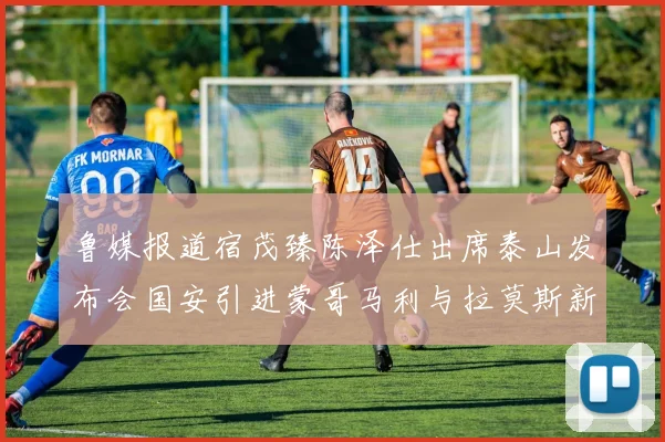 鲁媒报道宿茂臻陈泽仕出席泰山发布会国安引进蒙哥马利与拉莫斯新动态
