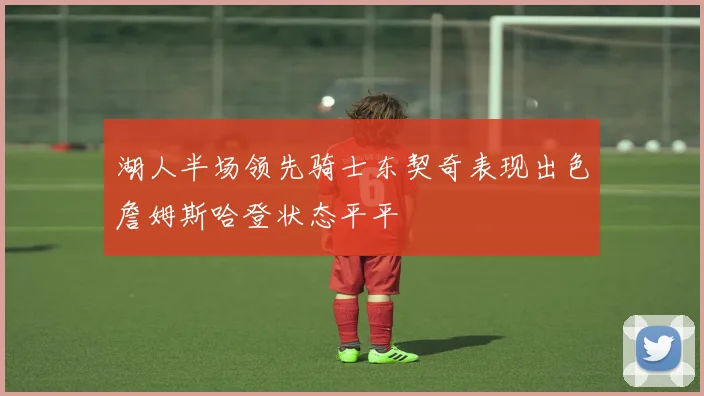 湖人半场领先骑士东契奇表现出色詹姆斯哈登状态平平