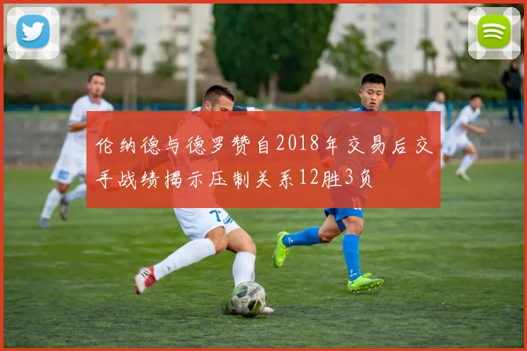 伦纳德与德罗赞自2018年交易后交手战绩揭示压制关系12胜3负