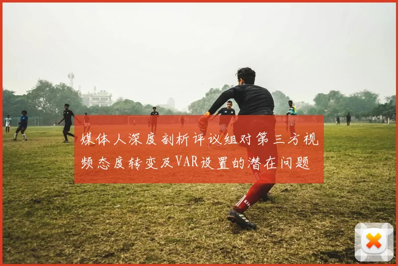 媒体人深度剖析评议组对第三方视频态度转变及VAR设置的潜在问题