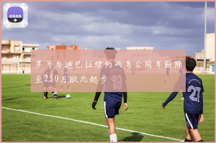 罗马与迪巴拉续约两年合同年薪降至250万欧元起步