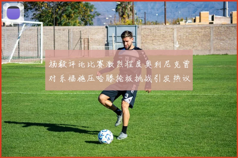 杨毅评论比赛激烈程度奥利尼克曾对乐福施压哈滕抢板挑战引发热议