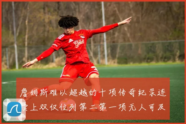 詹姆斯难以超越的十项传奇纪录连续上双仅位列第二第一项无人可及