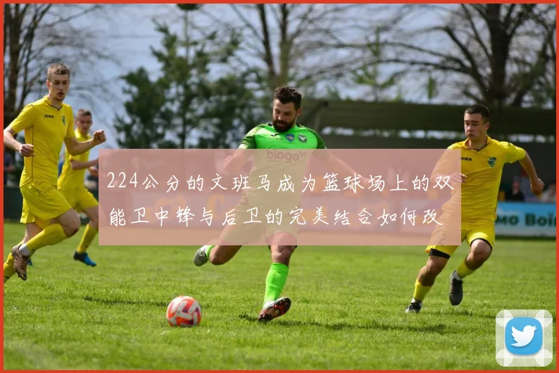 224公分的文班马成为篮球场上的双能卫中锋与后卫的完美结合如何改变比赛格局